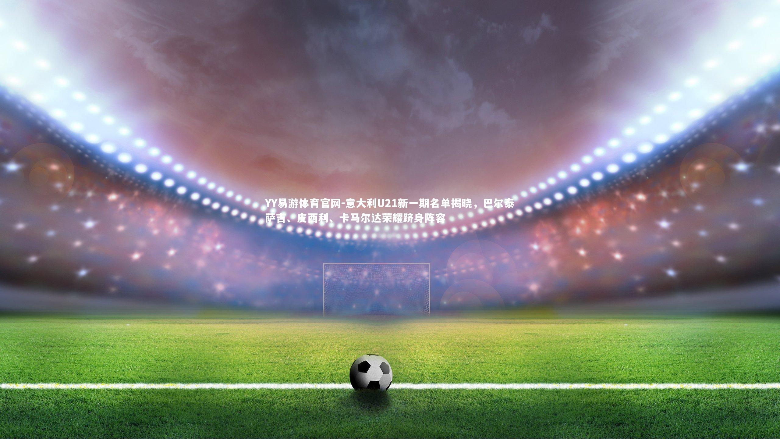 意大利U21新一期名单揭晓,巴尔泰萨吉、皮西利、卡马尔达荣耀跻身阵容